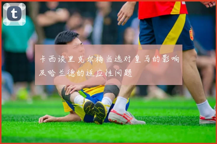 卡西谈里克尔梅当选对皇马的影响及哈兰德的适应性问题