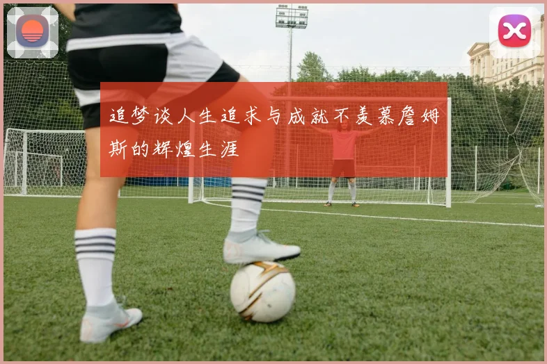 追梦谈人生追求与成就不羡慕詹姆斯的辉煌生涯