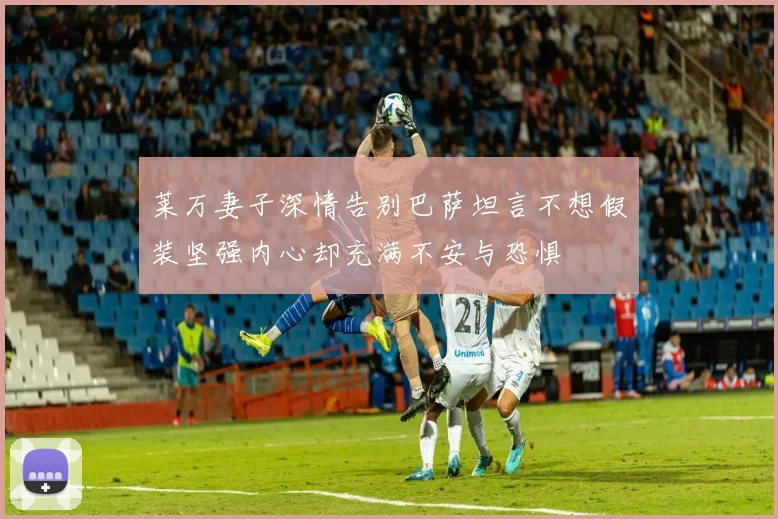 莱万妻子深情告别巴萨坦言不想假装坚强内心却充满不安与恐惧