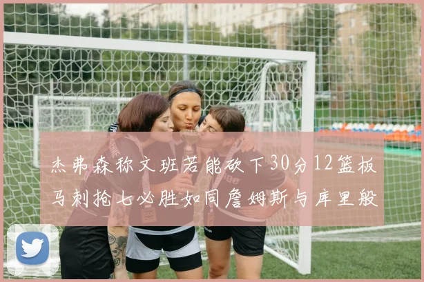 杰弗森称文班若能砍下30分12篮板马刺抢七必胜如同詹姆斯与库里般出色