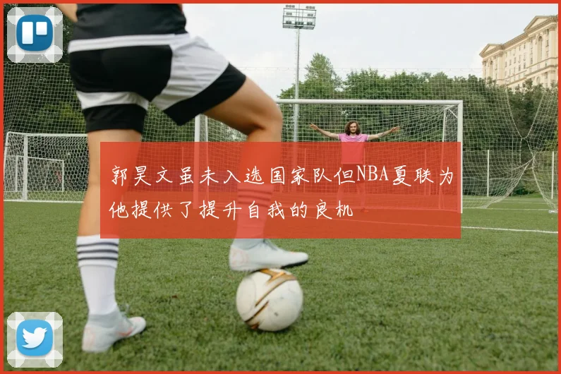 郭昊文虽未入选国家队但NBA夏联为他提供了提升自我的良机