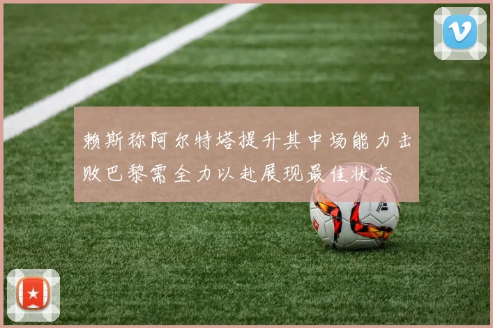 赖斯称阿尔特塔提升其中场能力击败巴黎需全力以赴展现最佳状态