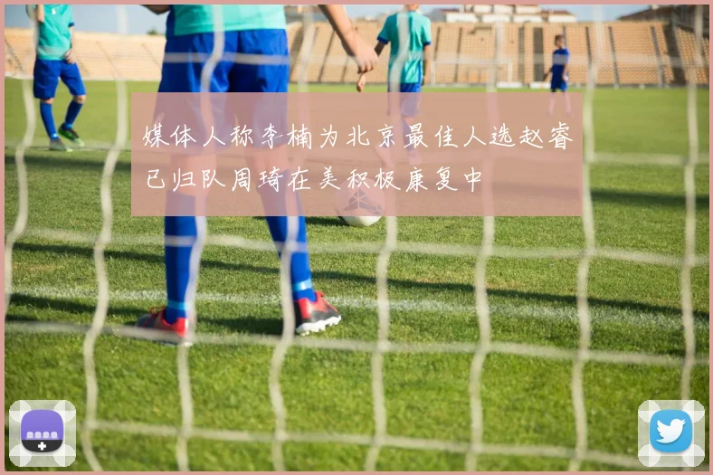 媒体人称李楠为北京最佳人选赵睿已归队周琦在美积极康复中