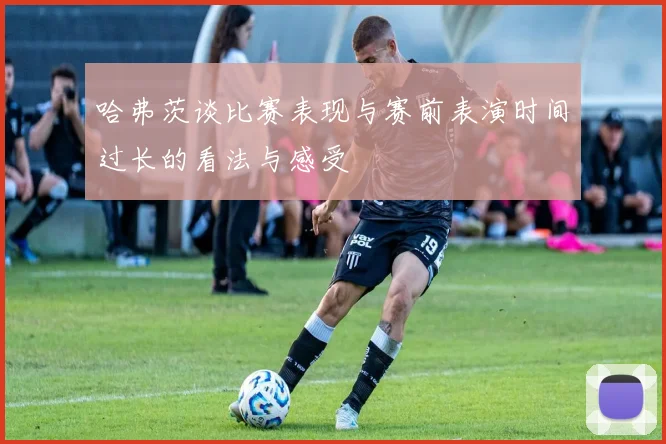 哈弗茨谈比赛表现与赛前表演时间过长的看法与感受