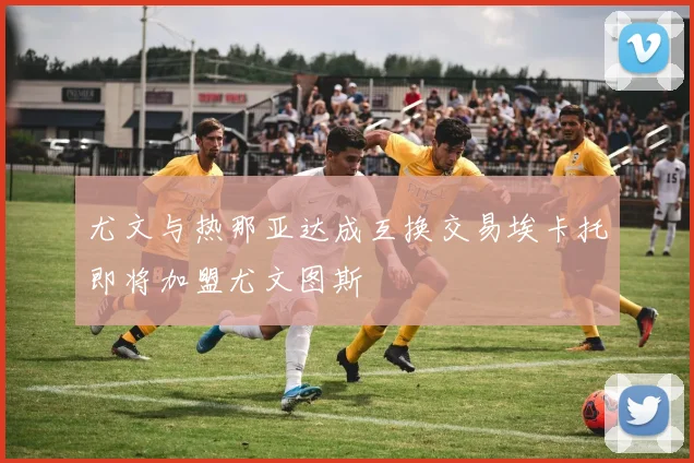 尤文与热那亚达成互换交易埃卡托即将加盟尤文图斯