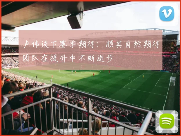 卢伟谈下赛季期待：顺其自然期待团队在提升中不断进步