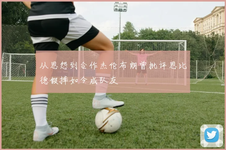 从恩怨到合作杰伦布朗曾批评恩比德假摔如今成队友