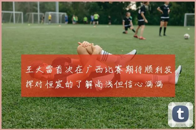 王大雷首次在广西比赛期待顺利发挥对恒宸的了解尚浅但信心满满