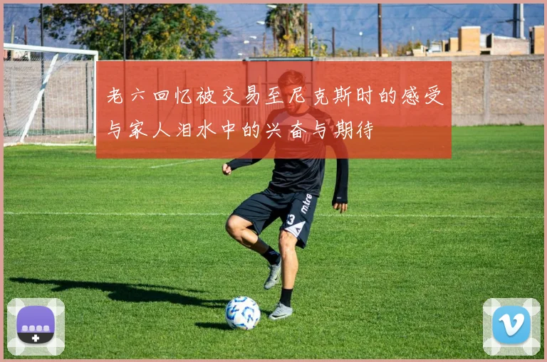 老六回忆被交易至尼克斯时的感受与家人泪水中的兴奋与期待