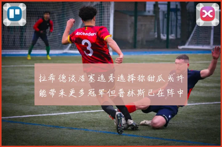 拉希德谈活塞选秀选择称甜瓜或许能带来更多冠军但普林斯已在阵中