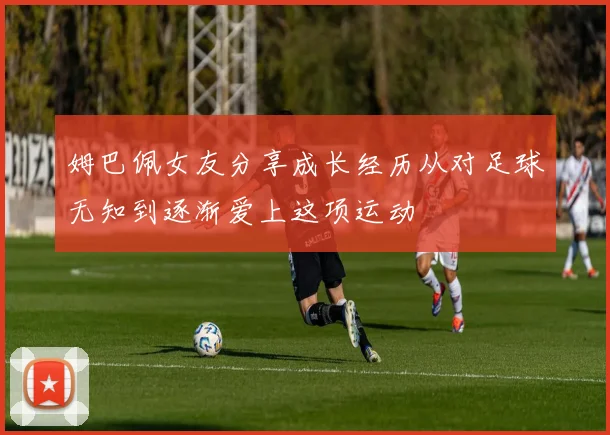 姆巴佩女友分享成长经历从对足球无知到逐渐爱上这项运动