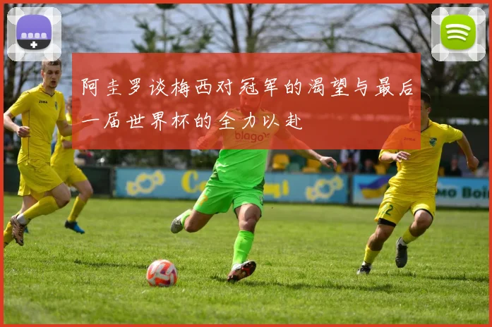 阿圭罗谈梅西对冠军的渴望与最后一届世界杯的全力以赴