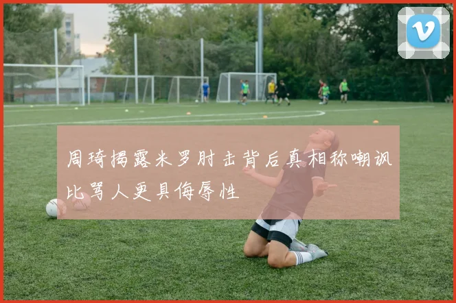 周琦揭露米罗肘击背后真相称嘲讽比骂人更具侮辱性