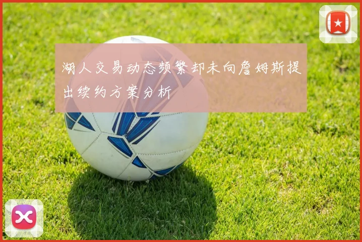 湖人交易动态频繁却未向詹姆斯提出续约方案分析
