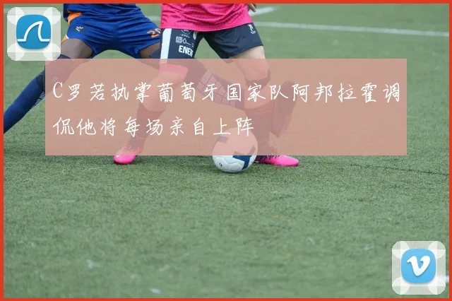 C罗若执掌葡萄牙国家队阿邦拉霍调侃他将每场亲自上阵