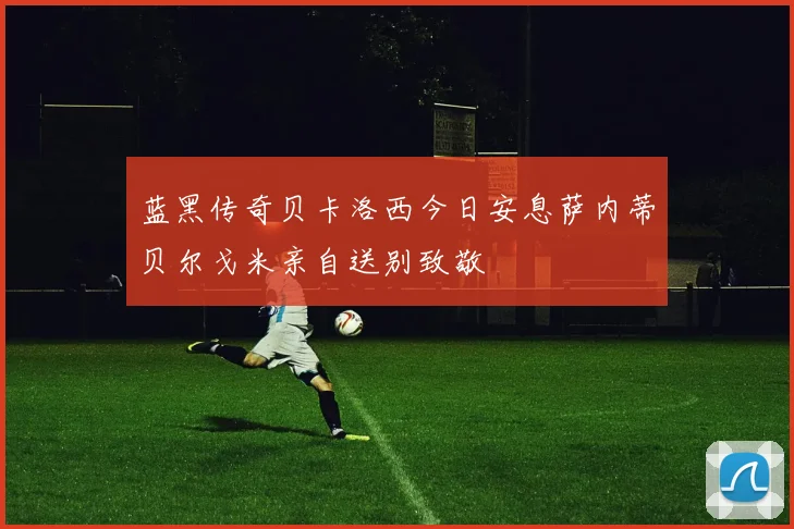 蓝黑传奇贝卡洛西今日安息萨内蒂贝尔戈米亲自送别致敬