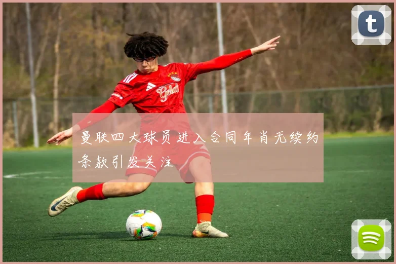 曼联四大球员进入合同年肖无续约条款引发关注