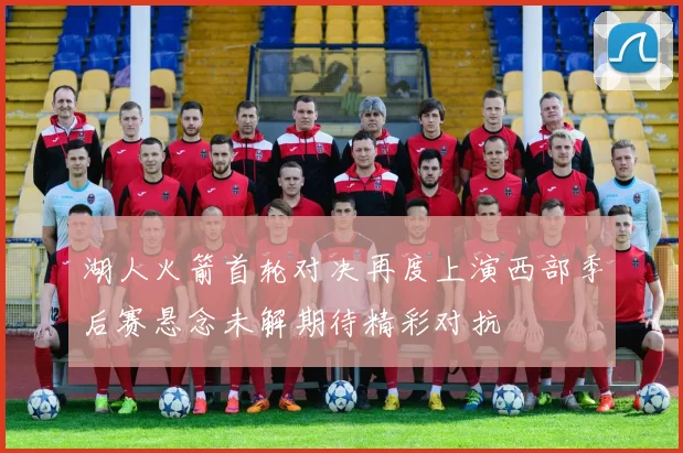 湖人火箭首轮对决再度上演西部季后赛悬念未解期待精彩对抗