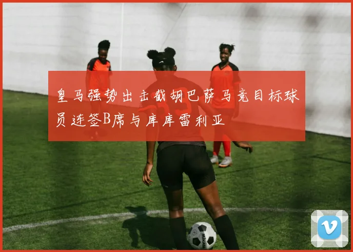 皇马强势出击截胡巴萨马竞目标球员连签B席与库库雷利亚